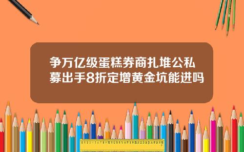 争万亿级蛋糕券商扎堆公私募出手8折定增黄金坑能进吗