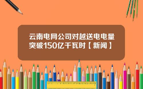 云南电网公司对越送电电量突破150亿千瓦时【新闻】