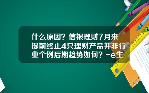 什么原因？信银理财7月来提前终止4只理财产品并非行业个例后期趋势如何？-e生财富公司