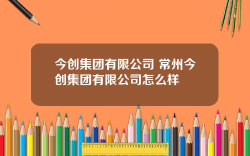 今创集团有限公司 常州今创集团有限公司怎么样