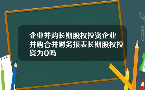 企业并购长期股权投资企业并购合并财务报表长期股权投资为0吗