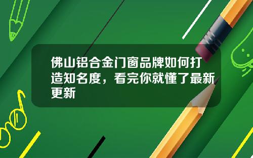 佛山铝合金门窗品牌如何打造知名度，看完你就懂了最新更新