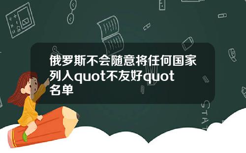 俄罗斯不会随意将任何国家列入quot不友好quot名单