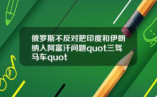 俄罗斯不反对把印度和伊朗纳入阿富汗问题quot三驾马车quot