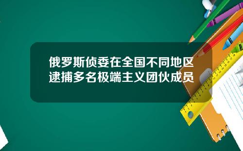 俄罗斯侦委在全国不同地区逮捕多名极端主义团伙成员