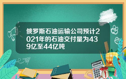 俄罗斯石油运输公司预计2021年的石油交付量为439亿至44亿吨