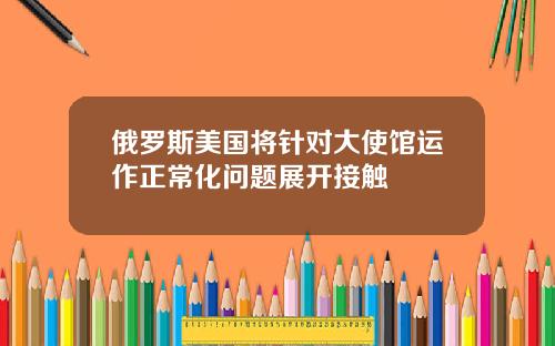 俄罗斯美国将针对大使馆运作正常化问题展开接触