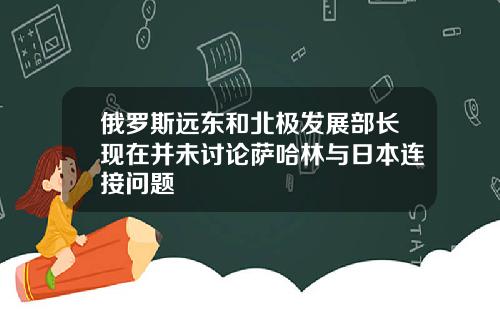 俄罗斯远东和北极发展部长现在并未讨论萨哈林与日本连接问题