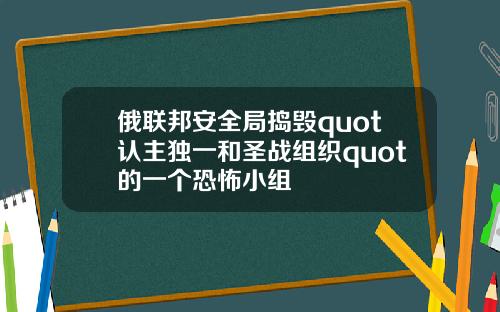 俄联邦安全局捣毁quot认主独一和圣战组织quot的一个恐怖小组