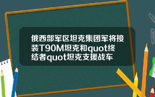 俄西部军区坦克集团军将接装T90M坦克和quot终结者quot坦克支援战车