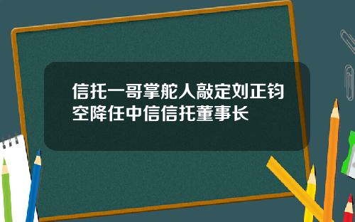 信托一哥掌舵人敲定刘正钧空降任中信信托董事长