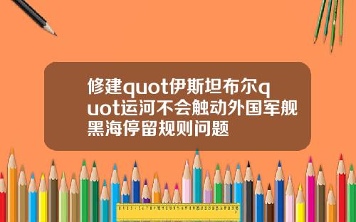 修建quot伊斯坦布尔quot运河不会触动外国军舰黑海停留规则问题