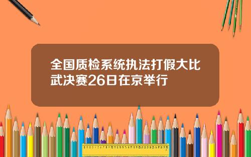 全国质检系统执法打假大比武决赛26日在京举行