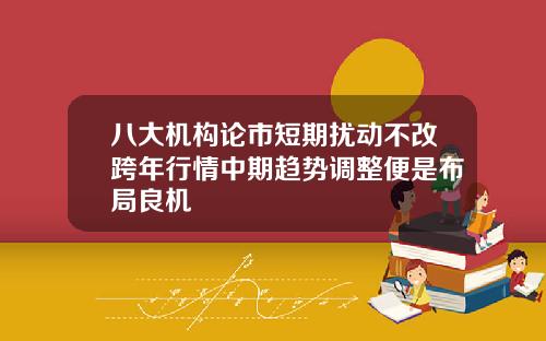 八大机构论市短期扰动不改跨年行情中期趋势调整便是布局良机