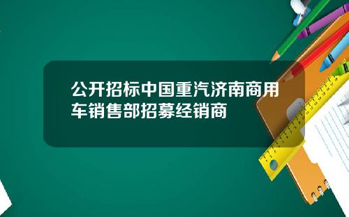 公开招标中国重汽济南商用车销售部招募经销商