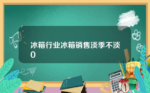 冰箱行业冰箱销售淡季不淡0