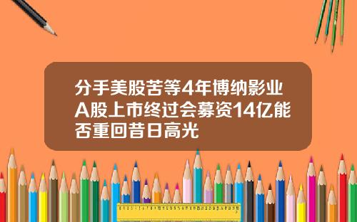 分手美股苦等4年博纳影业A股上市终过会募资14亿能否重回昔日高光