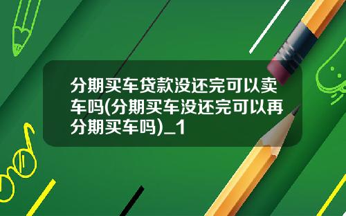 分期买车贷款没还完可以卖车吗(分期买车没还完可以再分期买车吗)_1