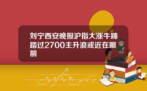 刘宁西安晚报沪指大涨牛蹄踏过2700主升浪或近在眼前