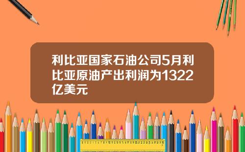 利比亚国家石油公司5月利比亚原油产出利润为1322亿美元