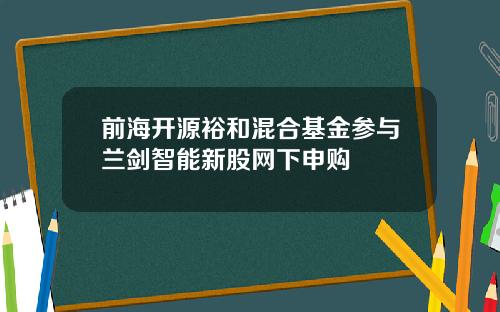 前海开源裕和混合基金参与兰剑智能新股网下申购