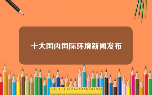 十大国内国际环境新闻发布