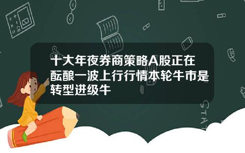 十大年夜券商策略A股正在酝酿一波上行行情本轮牛市是转型进级牛