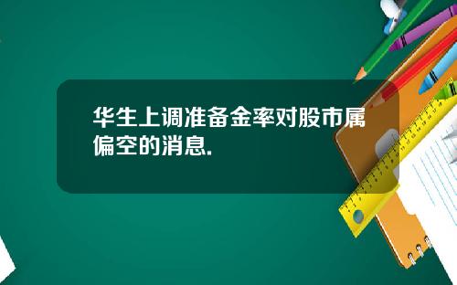 华生上调准备金率对股市属偏空的消息.