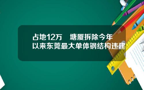 占地12万㎡塘厦拆除今年以来东莞最大单体钢结构违建