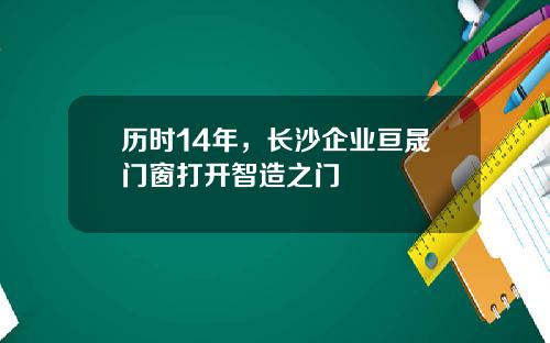 历时14年，长沙企业亘晟门窗打开智造之门