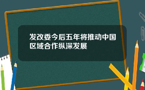 发改委今后五年将推动中国区域合作纵深发展