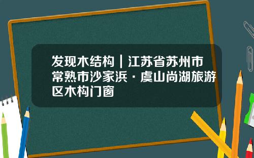 发现木结构｜江苏省苏州市常熟市沙家浜·虞山尚湖旅游区木构门窗