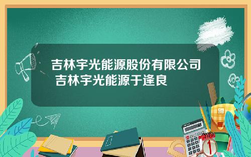 吉林宇光能源股份有限公司 吉林宇光能源于逢良