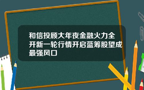 和信投顾大年夜金融火力全开新一轮行情开启蓝筹股望成最强风口