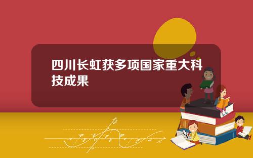 四川长虹获多项国家重大科技成果