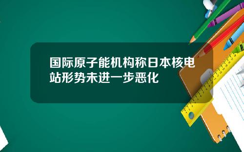 国际原子能机构称日本核电站形势未进一步恶化