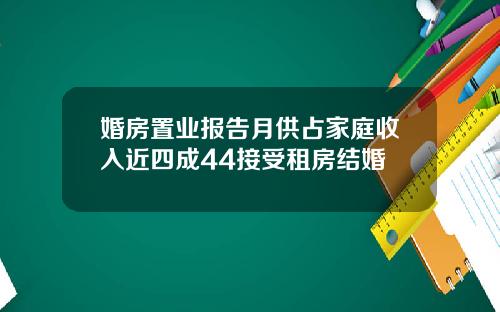 婚房置业报告月供占家庭收入近四成44接受租房结婚