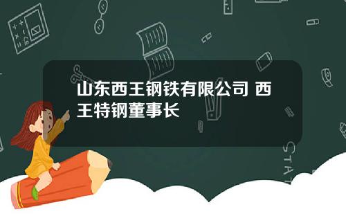 山东西王钢铁有限公司 西王特钢董事长