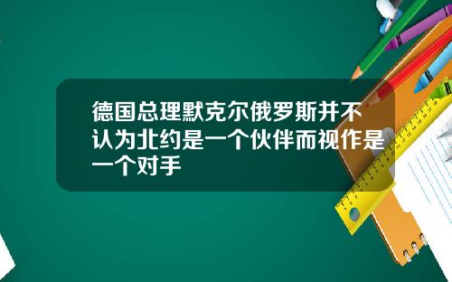 德国总理默克尔俄罗斯并不认为北约是一个伙伴而视作是一个对手