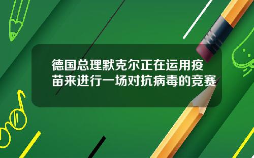 德国总理默克尔正在运用疫苗来进行一场对抗病毒的竞赛