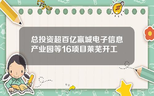 总投资超百亿嬴城电子信息产业园等16项目莱芜开工