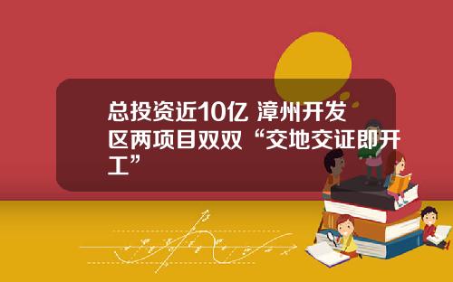 总投资近10亿 漳州开发区两项目双双“交地交证即开工”