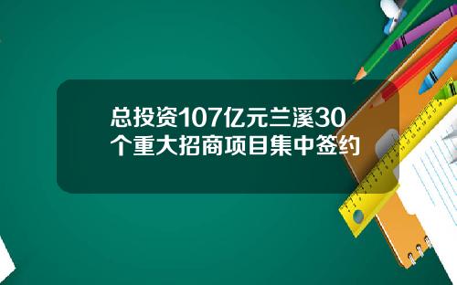 总投资107亿元兰溪30个重大招商项目集中签约