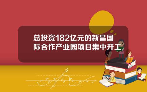 总投资182亿元的新昌国际合作产业园项目集中开工