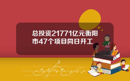 总投资21771亿元衡阳市47个项目同日开工