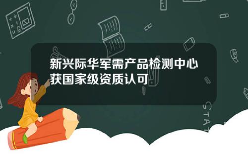 新兴际华军需产品检测中心获国家级资质认可