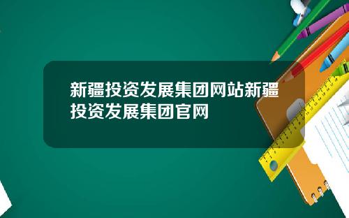 新疆投资发展集团网站新疆投资发展集团官网