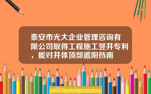 泰安市光大企业管理咨询有限公司取得工程施工竖井专利，能对井体顶部遮阳挡雨