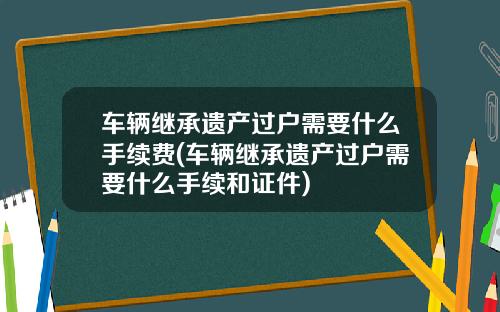 车辆继承遗产过户需要什么手续费(车辆继承遗产过户需要什么手续和证件)