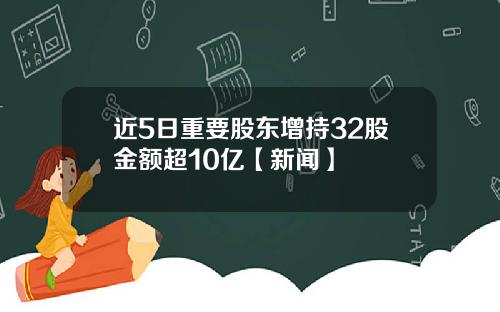 近5日重要股东增持32股金额超10亿【新闻】